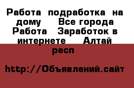 Работа (подработка) на дому   - Все города Работа » Заработок в интернете   . Алтай респ.